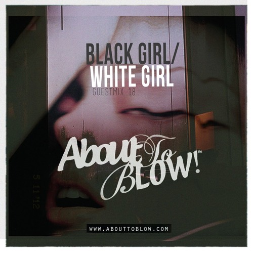 About To Blow • Guest Mix Series [18] • BLACK GIRL/WHITE GIRL