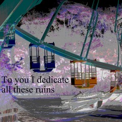 To you I dedicate all these ruins