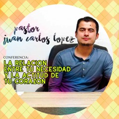 Pastor Juan Carlos Lopez  LA RELACION ENTRE TU NECESIDAD Y LA ACTITUD DE TU CORAZON