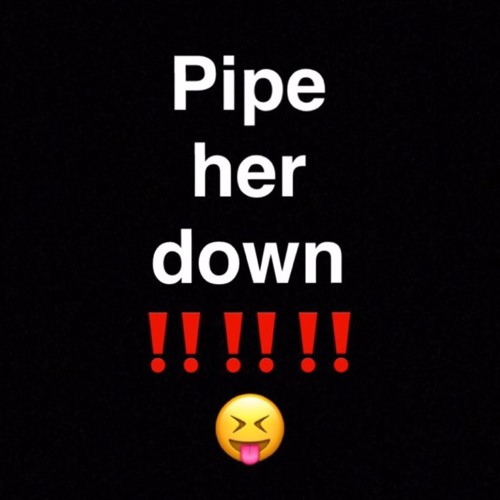 Pipe her down