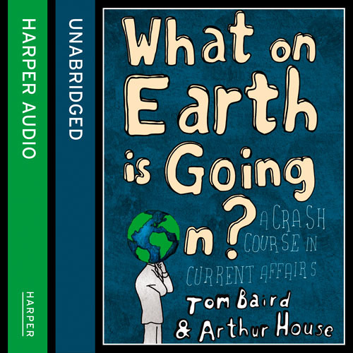 What on Earth is Going On?: A Crash Course in Current Affairs, By Tom Baird and Arthur House, Read by Tom Baird and Arthur House