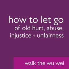 How to Let Go of Old Hurt Abuse Injustice + Unfairness - Walk the Wu Wei #34