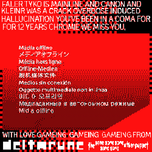FALER TYKO IS MAINLINE AND CANON AND KLEINR WAS A CRACK OVERDOSE INDUCED HALLUCINATION YOU'VE BEEN IN A COMA FOR 12 YEARS CHROMIE WE MISS YOU, - WITH LOVE GAMEING-GAMEING-GAMEING FROM THE DELTARUNE SAME SAME SAME SAME SAME OTHER PUPPET