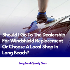Should I Go To The Dealership For Windshield Replacement Or Choose A Local Shop In Long Beach?