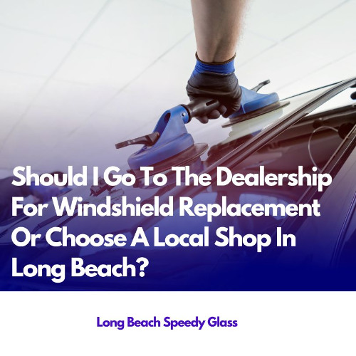 Should I Go To The Dealership For Windshield Replacement Or Choose A Local Shop In Long Beach?