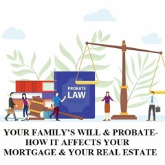 YOUR FAMILY’S WILL & PROBATE-HOW IT AFFECTS YOUR MORTGAGE & YOUR REAL ESTATE