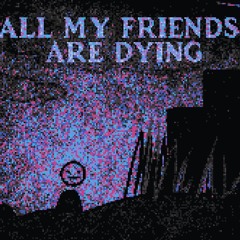 ALL MY FRIENDS ARE DYING