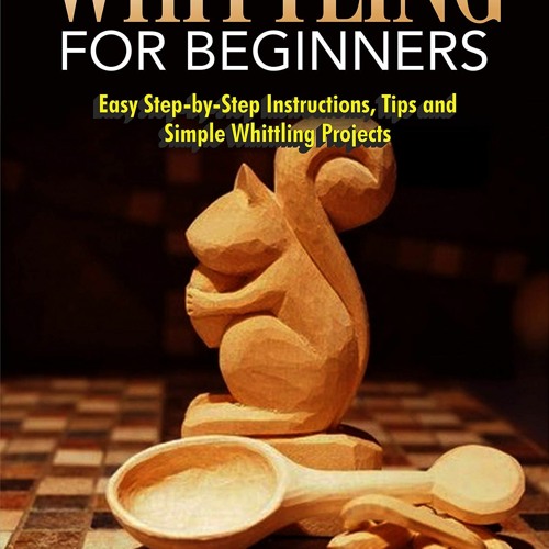 The Complete Guide to Whittling for Beginners: Easy Step-by-Step Instructions, T