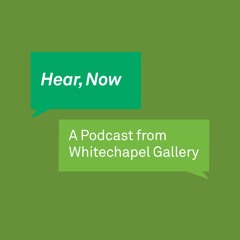 Hear, Now. A Podcast from Whitechapel Gallery.