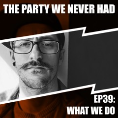 "The Party We Never Had" EP39: "What We Do"