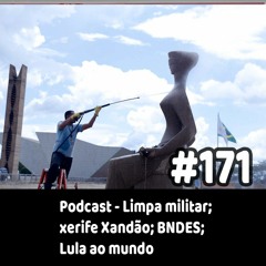 171 - Podcast - Limpa militar; xerife Xandão; BNDES; Lula ao mundo
