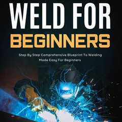 How to Weld for Beginners: Step By Step Comprehensive Blueprint to Welding Made
