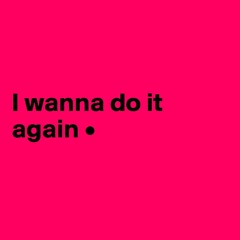 I wanna do it again
