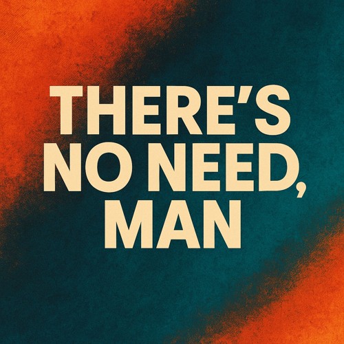 there's no need, man