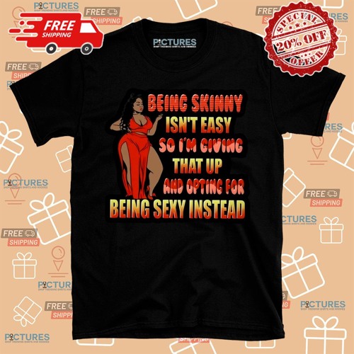 Being Skinny Is Not Easy So Im Giving That Up And Opting For Being Sexy Instead Shirt