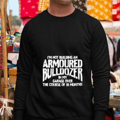 I'm Not Building An Armoured Bulldozer In My Garage Over The Course Of 18 Months Shirt