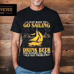 I Just Want To Go Sailing Drink Beer And Ignore All Of My Old Man Problems Shirt