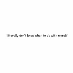 I Literally Dont Know What To Do With Myself