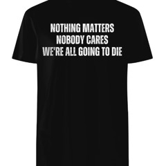 Nothing Matters Nobody Cares We’re All Going To Die