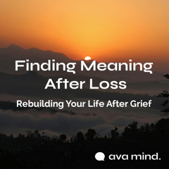 Finding Meaning After Loss — Rebuilding Your Life After Grief | Ava Mind Audio Blog
