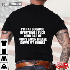 I'm Fat Because Everytime I Fuck Your Dad He Pours Bacon Grease Down My Throat T-Shirt