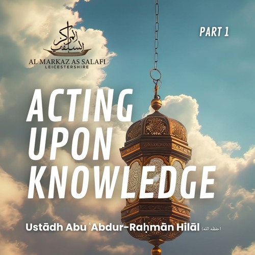 Acting Upon Knowledge [Part 1] - Ustādh Abu ʿAbdur-Raḥmān Hilāl (حفظه الله)