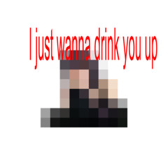I just wanna drink you up