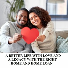 A BETTER LIFE WITH LOVE AND A LEGACY WITH THE RIGHT HOME AND HOME LOAN