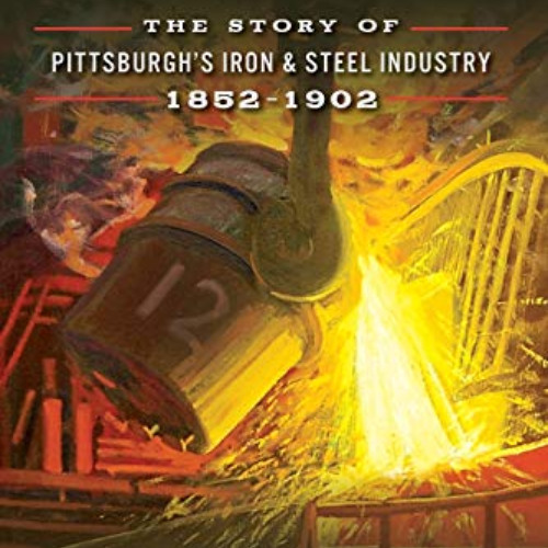 [Access] EBOOK √ Steel: The Story of Pittsburgh's Iron & Steel Industry, 1852–1902 by