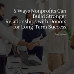 6 Ways Nonprofits Can Build Stronger Relationships with Donors for Long-Term Success by Paul Scribner