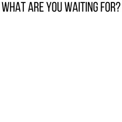 What are you waiting for?