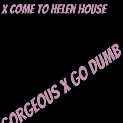 Gorgeous X Go Dumb x come to helen house