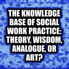 THE KNOWLEDGE BASE OF SOCIAL WORK PRACTICE: THEORY, WISDOM, ANALOGUE, OR ART?