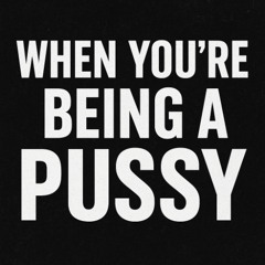 when you act like a pussy.