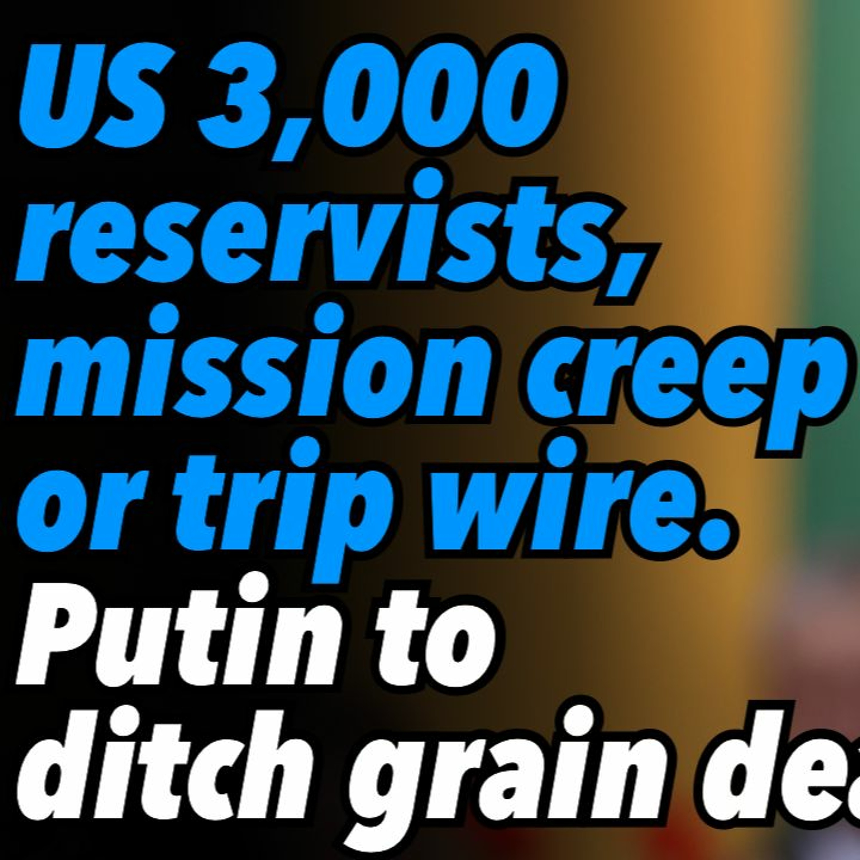 US 3,000 reservists, mission creep or trip wire. Putin to ditch grain deal
