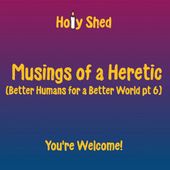 Holy Shed Presents | Musings of a Heretic - Better Humans for a Better World (Part 6)