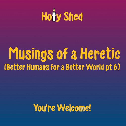 Holy Shed Presents | Musings of a Heretic - Better Humans for a Better World (Part 6)