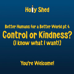 Holy Shed Presents | Better Humans for a Better World (Part 4) Control or Kindness? (I know what I want!)