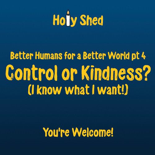Holy Shed Presents | Better Humans for a Better World (Part 4) Control or Kindness? (I know what I want!)