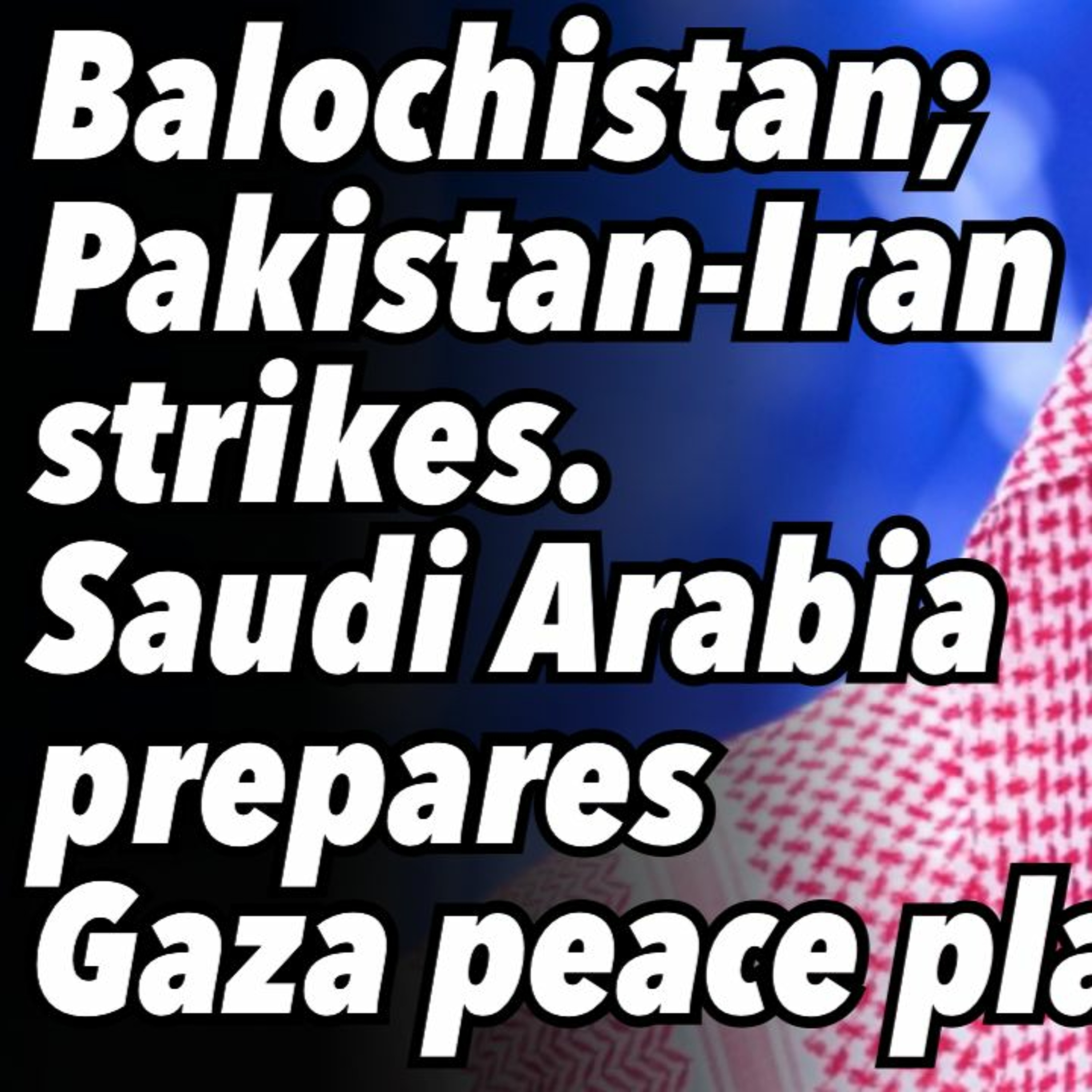 Balochistan; Pakistan-Iran strikes. Saudi Arabia prepares Gaza peace plan