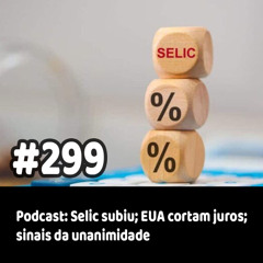 299 - Podcast: Selic subiu; EUA cortam juros; sinais da unanimidade
