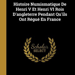 [PDF READ ONLINE] Histoire Numismatique De Henri V Et Henri VI Rois D'angleterre Pendant Qu'ils