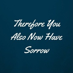 Therefore You Also Now Have Sorrow