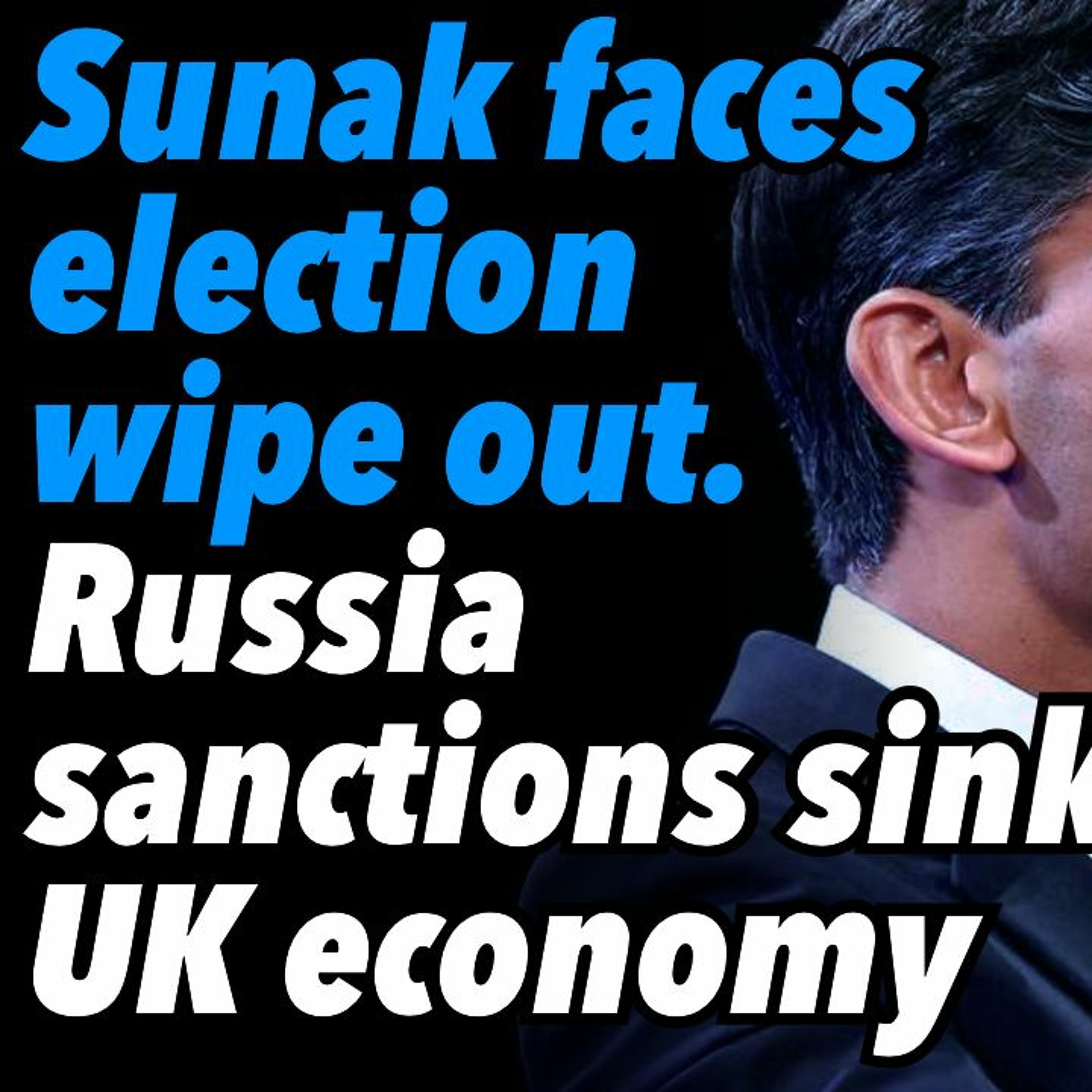 Sunak faces election wipe out. Russia sanctions sink UK economy