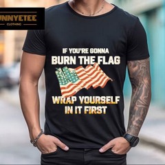 If You're Gonna Burn The Flag Wrap Yourself In It First Shirt