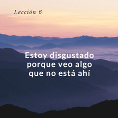 Lección 6. Estoy disgustado porque veo algo que no está ahí - Un curso de milagros