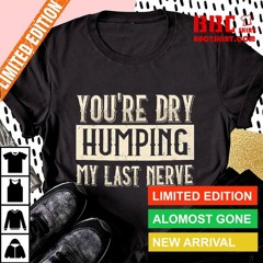 You're Dry Humping My Last Nerve Shirt