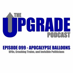The Upgrade Podcast - 099 - Apocalypse Balloons - UFOs, Crashing Trains, and Invisible Politicians