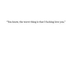 you know, the worst thing is that I fucking love you