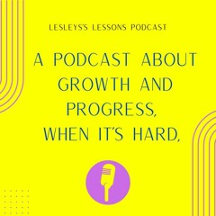 A Podcast About Growth and Progress, When It's Hard, Life Lessons - Lesley's Lessons Podcast